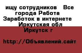 ищу сотрудников - Все города Работа » Заработок в интернете   . Иркутская обл.,Иркутск г.